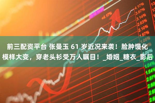 前三配资平台 张曼玉 61 岁近况来袭！脸肿馒化模样大变，穿老头衫受万人瞩目！_婚姻_糖衣_影后