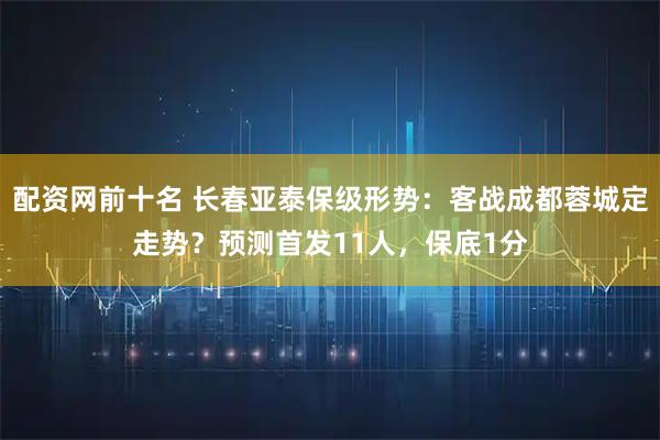 配资网前十名 长春亚泰保级形势：客战成都蓉城定走势？预测首发11人，保底1分
