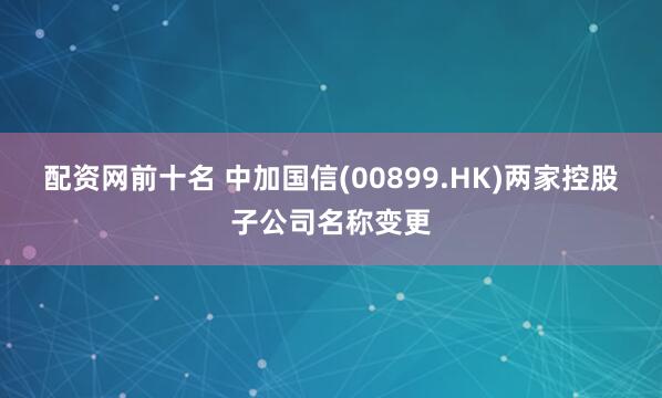 配资网前十名 中加国信(00899.HK)两家控股子公司名称变更