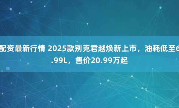 配资最新行情 2025款别克君越焕新上市，油耗低至6.99L，售价20.99万起