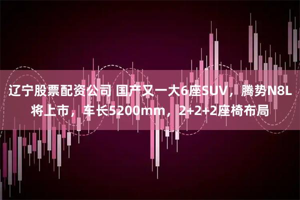 辽宁股票配资公司 国产又一大6座SUV，腾势N8L将上市，车长5200mm，2+2+2座椅布局