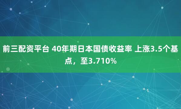 前三配资平台 40年期日本国债收益率 上涨3.5个基点，至3.710%