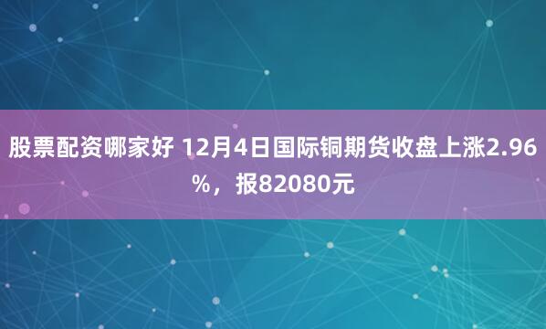 股票配资哪家好 12月4日国际铜期货收盘上涨2.96%，报82080元