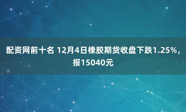 配资网前十名 12月4日橡胶期货收盘下跌1.25%，报15040元