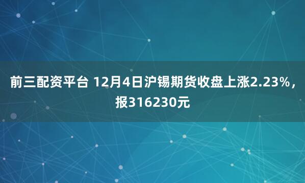 前三配资平台 12月4日沪锡期货收盘上涨2.23%，报316230元
