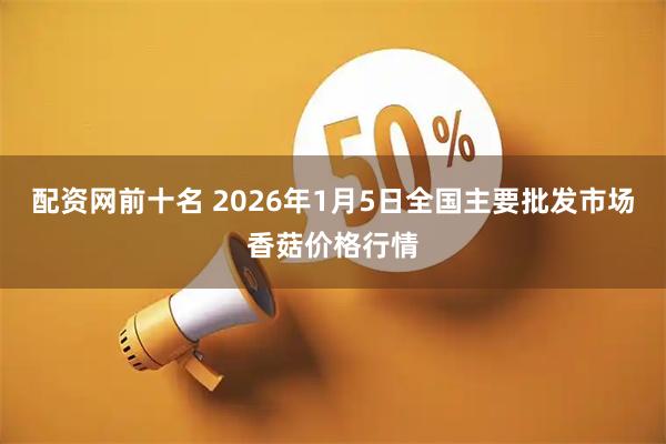 配资网前十名 2026年1月5日全国主要批发市场香菇价格行情