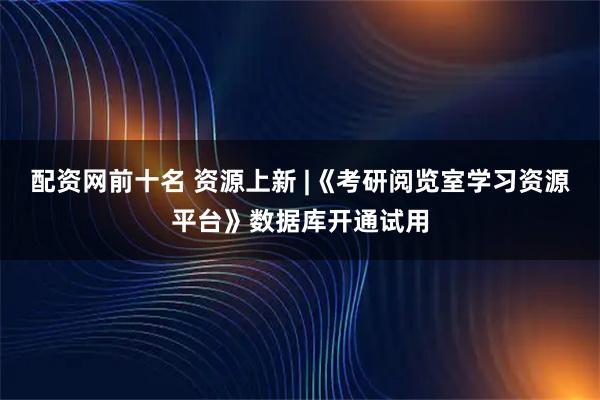 配资网前十名 资源上新 |《考研阅览室学习资源平台》数据库开通试用