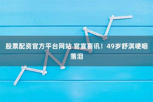 股票配资官方平台网站 官宣喜讯！49岁舒淇哽咽落泪